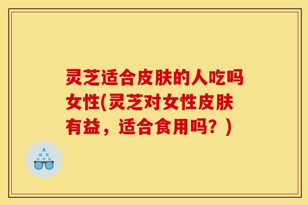 灵芝适合皮肤的人吃吗女性(灵芝对女性皮肤有益，适合食用吗？)