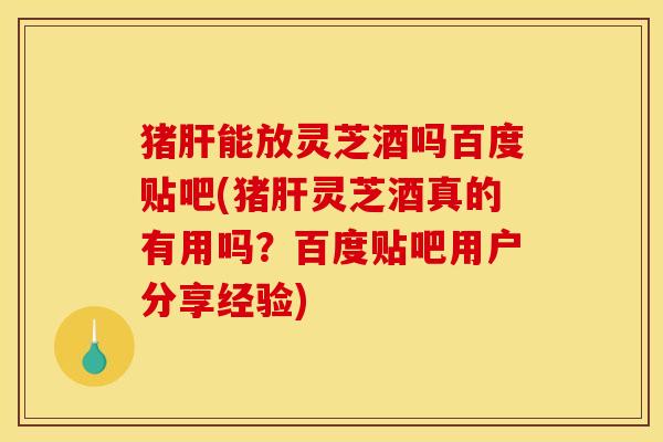 猪肝能放灵芝酒吗百度贴吧(猪肝灵芝酒真的有用吗?百度贴吧用户分享经验)