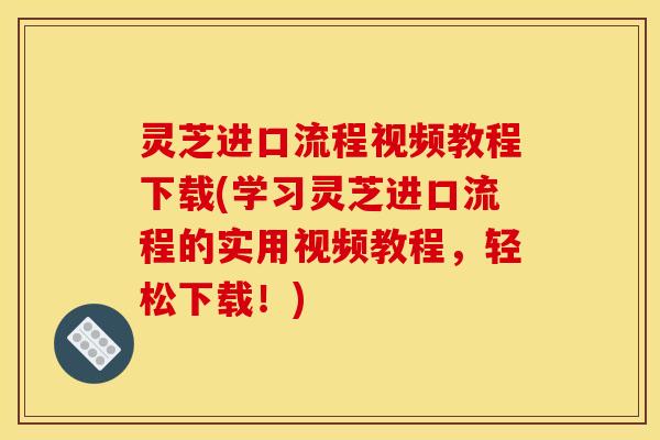 灵芝进口流程视频教程下载(学习灵芝进口流程的实用视频教程，轻松下载！)