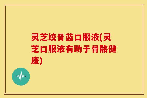 灵芝绞骨蓝口服液(灵芝口服液有助于骨骼健康)