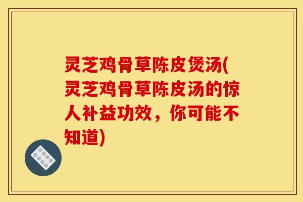 灵芝鸡骨草陈皮煲汤(灵芝鸡骨草陈皮汤的惊人补益功效,你可能不知道)
