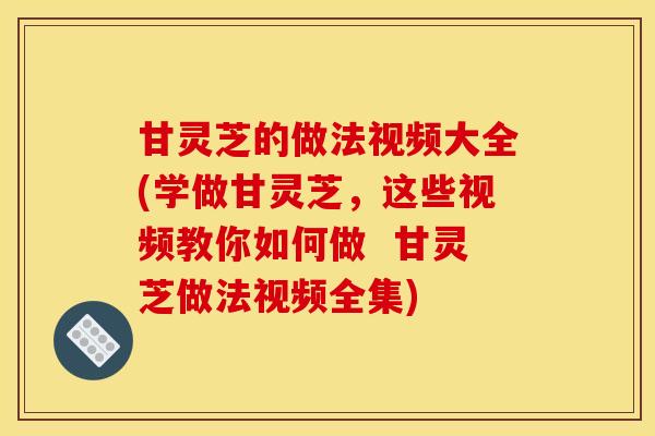 甘灵芝的做法视频大全(学做甘灵芝,这些视频教你如何做 甘灵芝做法视频全集)
