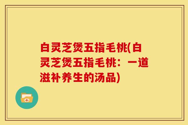 白灵芝煲五指毛桃(白灵芝煲五指毛桃：一道滋补养生的汤品)
