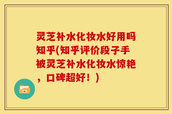 灵芝补水化妆水好用吗知乎(知乎评价段子手被灵芝补水化妆水惊艳，口碑超好！)