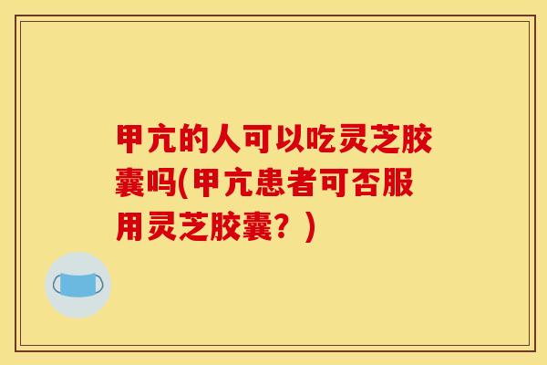 甲亢的人可以吃灵芝胶囊吗(甲亢患者可否服用灵芝胶囊?)