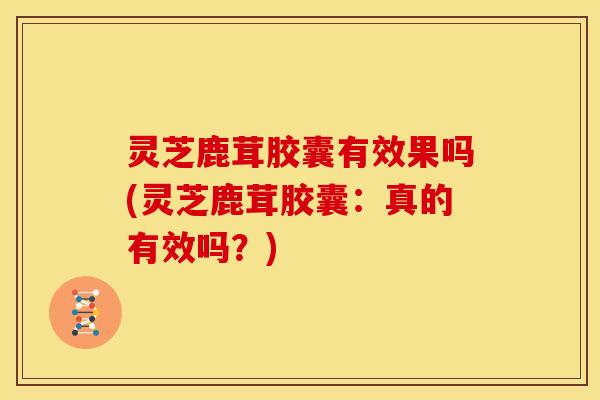 灵芝鹿茸胶囊有效果吗(灵芝鹿茸胶囊：真的有效吗？)