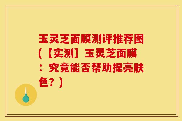 玉灵芝面膜测评推荐图(【实测】玉灵芝面膜:究竟能否帮助提亮肤色?)