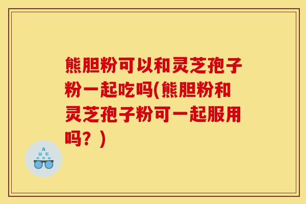 熊胆粉可以和灵芝孢子粉一起吃吗(熊胆粉和灵芝孢子粉可一起服用吗？)