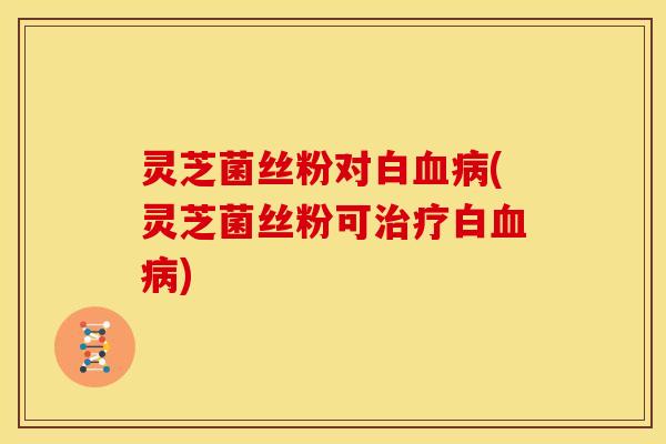 灵芝菌丝粉对白血病(灵芝菌丝粉可治疗白血病)