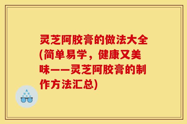 灵芝阿胶膏的做法大全(简单易学,健康又美味——灵芝阿胶膏的制作方法汇总)