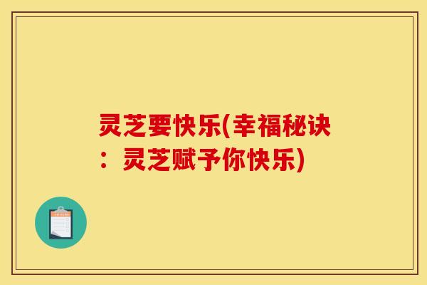 灵芝要快乐(幸福秘诀:灵芝赋予你快乐)