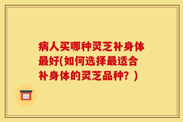 病人买哪种灵芝补身体最好(如何选择最适合补身体的灵芝品种？)