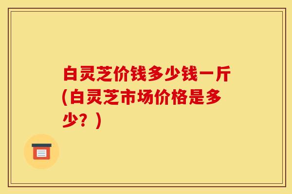 白灵芝价钱多少钱一斤(白灵芝市场价格是多少？)