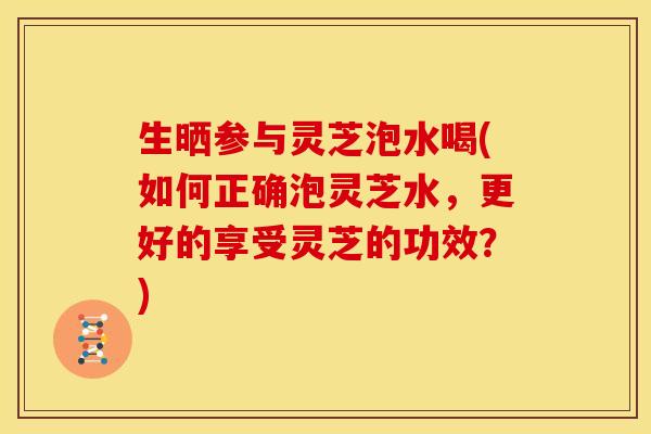 生晒参与灵芝泡水喝(如何正确泡灵芝水，更好的享受灵芝的功效？)