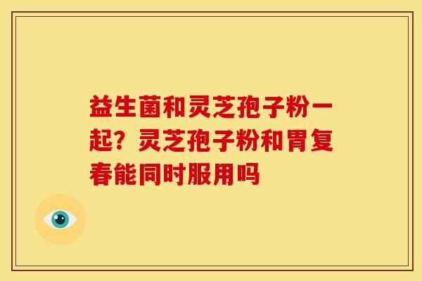 益生菌和灵芝孢子粉一起？灵芝孢子粉和胃复春能同时服用吗
