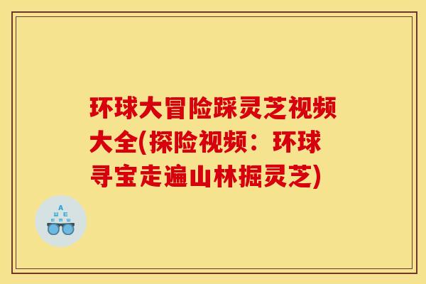环球大冒险踩灵芝视频大全(探险视频:环球寻宝走遍山林掘灵芝)
