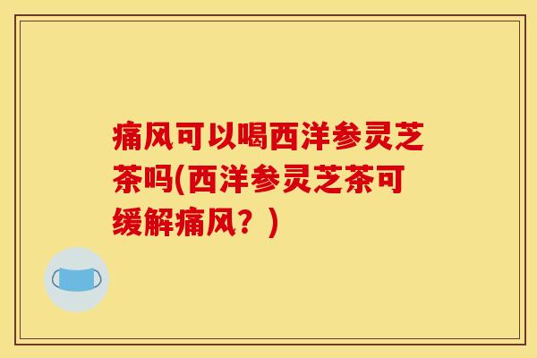 痛风可以喝西洋参灵芝茶吗(西洋参灵芝茶可缓解痛风?)