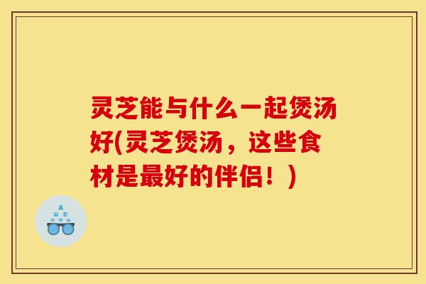 灵芝能与什么一起煲汤好(灵芝煲汤,这些食材是最好的伴侣!)