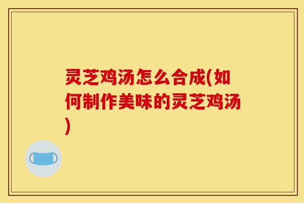 灵芝鸡汤怎么合成(如何制作美味的灵芝鸡汤)