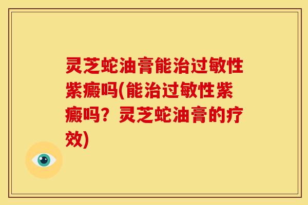 灵芝蛇油膏能治过敏性紫癜吗(能治过敏性紫癜吗?灵芝蛇油膏的疗效)