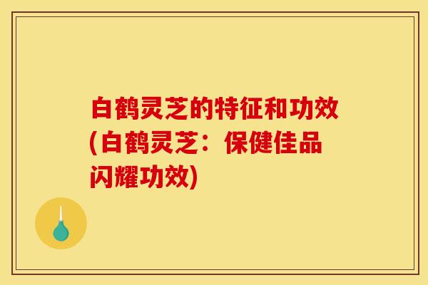 白鹤灵芝的特征和功效(白鹤灵芝:保健佳品闪耀功效)