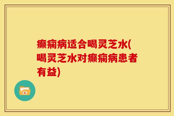 癫痫病适合喝灵芝水(喝灵芝水对癫痫病患者有益)