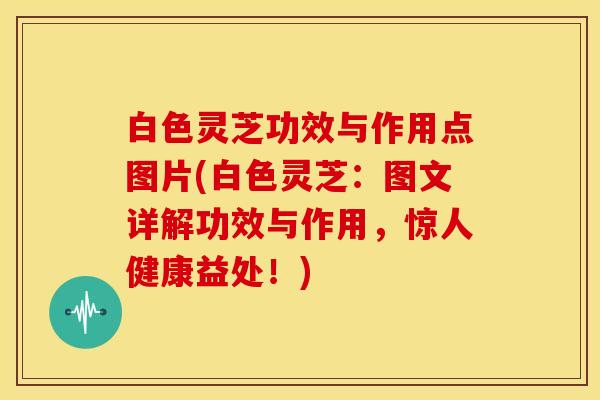 白色灵芝功效与作用点图片(白色灵芝:图文详解功效与作用,惊人健康益处!)
