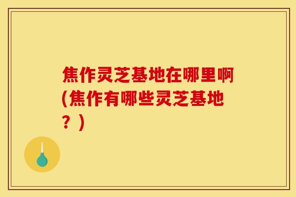 焦作灵芝基地在哪里啊(焦作有哪些灵芝基地？)