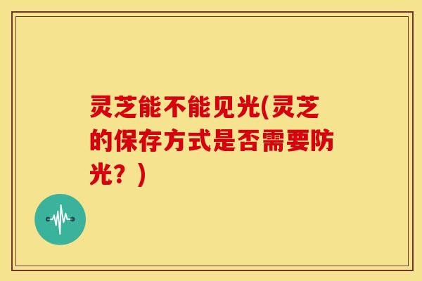 灵芝能不能见光(灵芝的保存方式是否需要防光?)