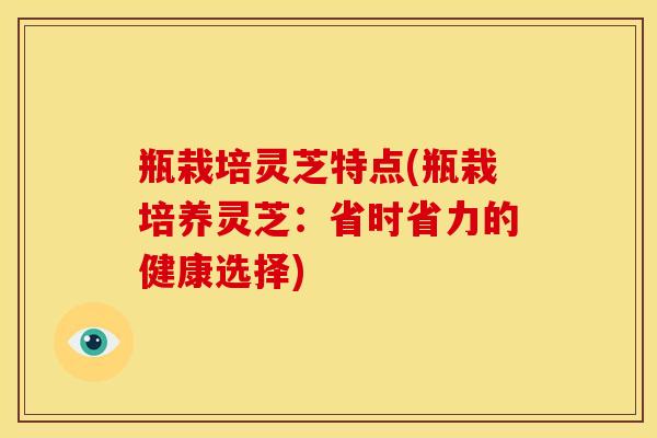 瓶栽培灵芝特点(瓶栽培养灵芝:省时省力的健康选择)