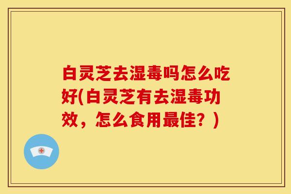 白灵芝去湿毒吗怎么吃好(白灵芝有去湿毒功效,怎么食用最佳?)