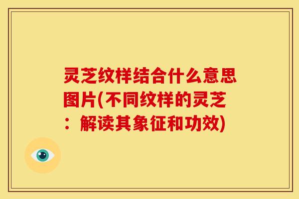 灵芝纹样结合什么意思图片(不同纹样的灵芝：解读其象征和功效)