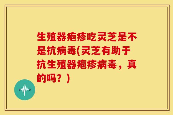 生殖器疱疹吃灵芝是不是抗病毒(灵芝有助于抗生殖器疱疹病毒,真的吗?)