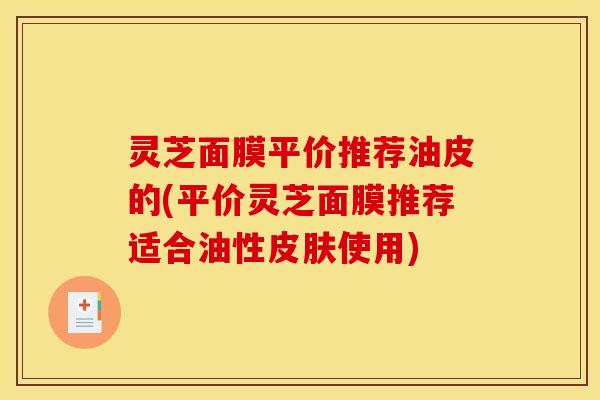 灵芝面膜平价推荐油皮的(平价灵芝面膜推荐适合油性皮肤使用)