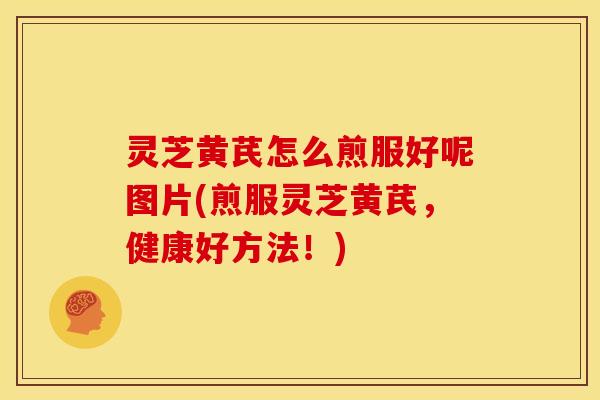 灵芝黄芪怎么煎服好呢图片(煎服灵芝黄芪,健康好方法!)