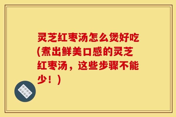 灵芝红枣汤怎么煲好吃(煮出鲜美口感的灵芝红枣汤，这些步骤不能少！)