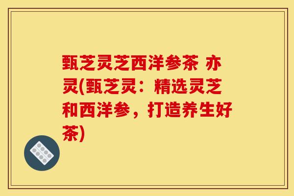 甄芝灵芝西洋参茶 亦灵(甄芝灵:精选灵芝和西洋参,打造养生好茶)