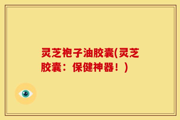 灵芝袍子油胶囊(灵芝胶囊：保健神器！)