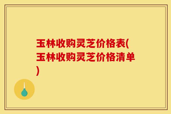 玉林收购灵芝价格表(玉林收购灵芝价格清单)