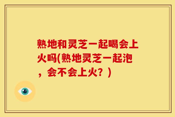 熟地和灵芝一起喝会上火吗(熟地灵芝一起泡,会不会上火?)