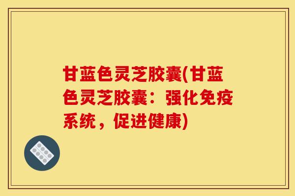 甘蓝色灵芝胶囊(甘蓝色灵芝胶囊:强化免疫系统,促进健康)
