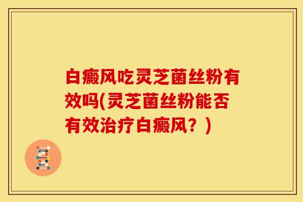 白癜风吃灵芝菌丝粉有效吗(灵芝菌丝粉能否有效治疗白癜风?)