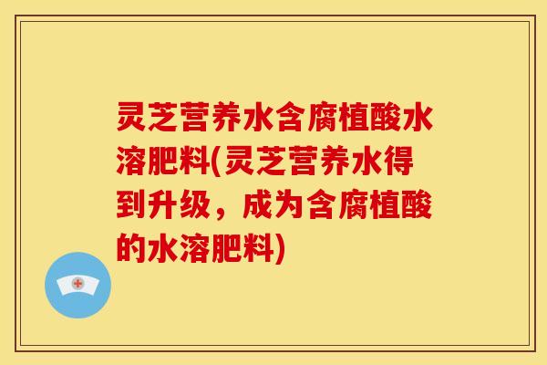 灵芝营养水含腐植酸水溶肥料(灵芝营养水得到升级,成为含腐植酸的水溶肥料)