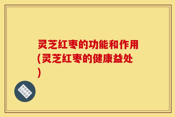 灵芝红枣的功能和作用(灵芝红枣的健康益处)