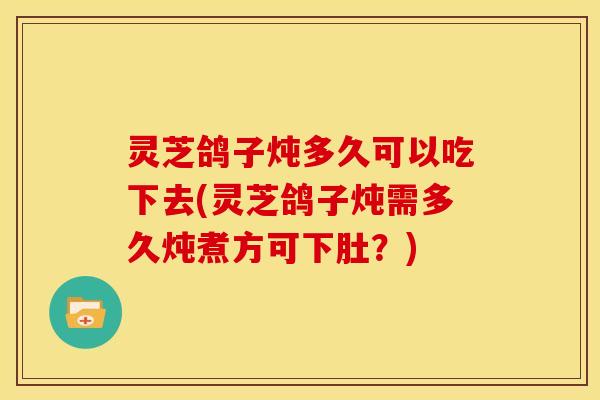 灵芝鸽子炖多久可以吃下去(灵芝鸽子炖需多久炖煮方可下肚?)