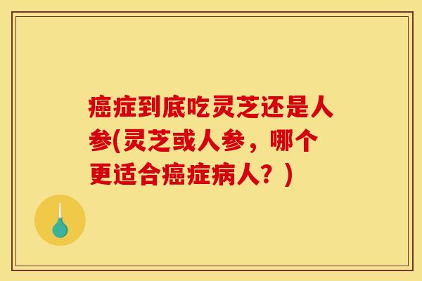 癌症到底吃灵芝还是人参(灵芝或人参,哪个更适合癌症病人?)
