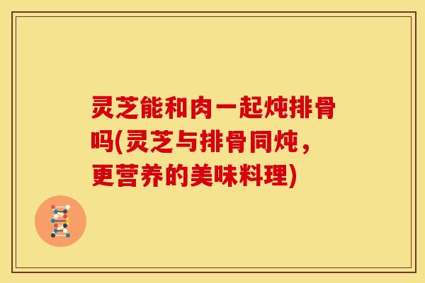 灵芝能和肉一起炖排骨吗(灵芝与排骨同炖,更营养的美味料理)