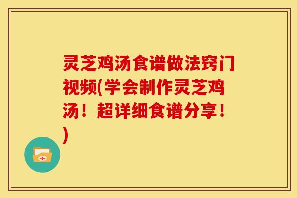 灵芝鸡汤食谱做法窍门视频(学会制作灵芝鸡汤！超详细食谱分享！)