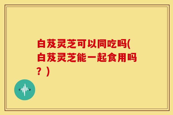 白芨灵芝可以同吃吗(白芨灵芝能一起食用吗?)
