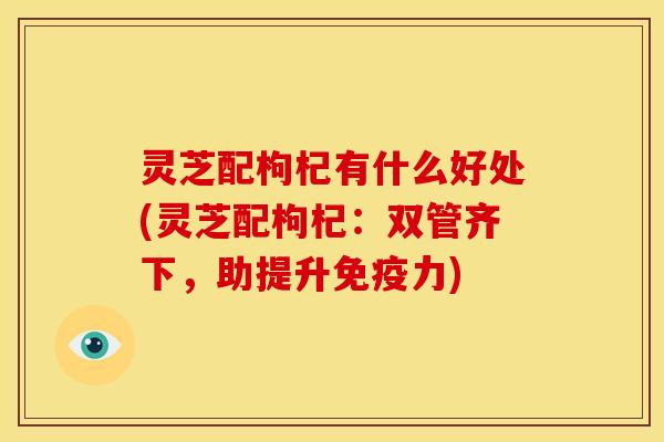 灵芝配枸杞有什么好处(灵芝配枸杞：双管齐下，助提升免疫力)